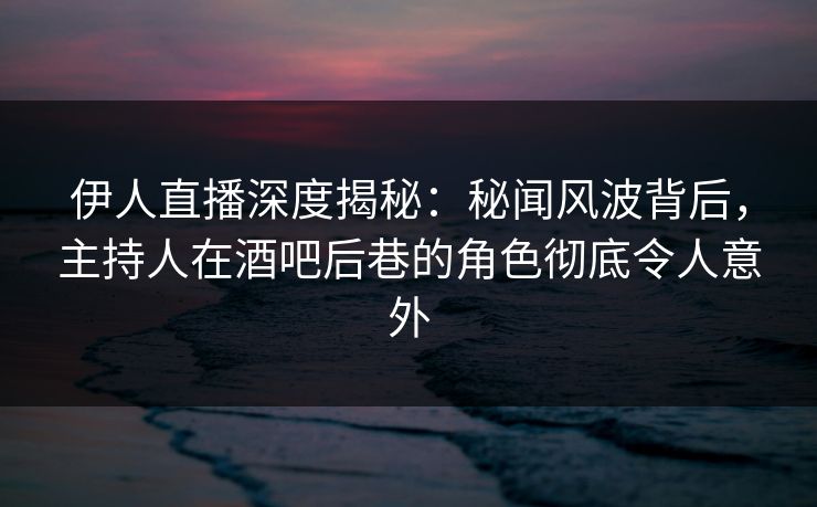 伊人直播深度揭秘：秘闻风波背后，主持人在酒吧后巷的角色彻底令人意外