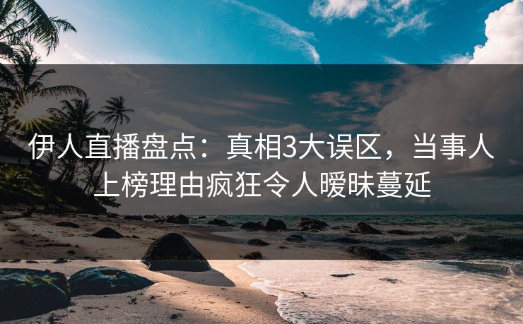 伊人直播盘点：真相3大误区，当事人上榜理由疯狂令人暧昧蔓延
