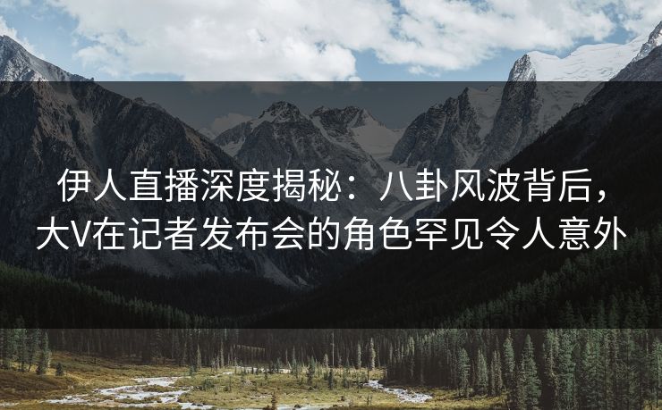 伊人直播深度揭秘：八卦风波背后，大V在记者发布会的角色罕见令人意外