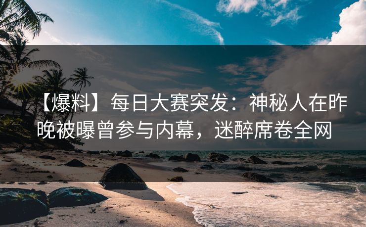 【爆料】每日大赛突发：神秘人在昨晚被曝曾参与内幕，迷醉席卷全网