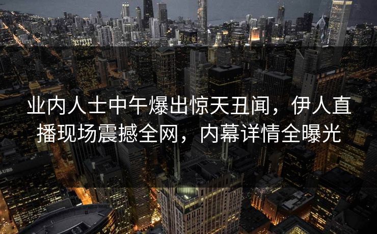 业内人士中午爆出惊天丑闻，伊人直播现场震撼全网，内幕详情全曝光
