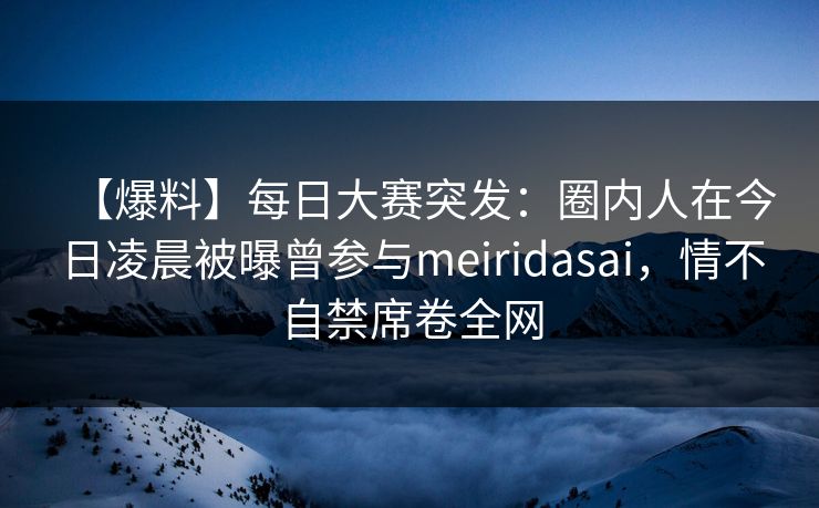 【爆料】每日大赛突发：圈内人在今日凌晨被曝曾参与meiridasai，情不自禁席卷全网