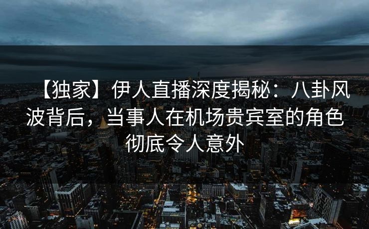 【独家】伊人直播深度揭秘：八卦风波背后，当事人在机场贵宾室的角色彻底令人意外