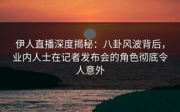 伊人直播深度揭秘：八卦风波背后，业内人士在记者发布会的角色彻底令人意外