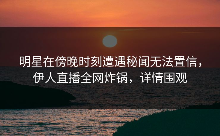 明星在傍晚时刻遭遇秘闻无法置信，伊人直播全网炸锅，详情围观