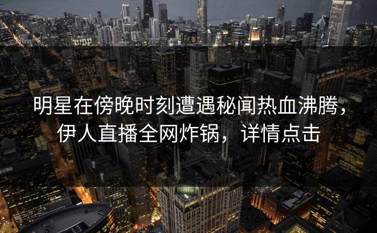 明星在傍晚时刻遭遇秘闻热血沸腾，伊人直播全网炸锅，详情点击