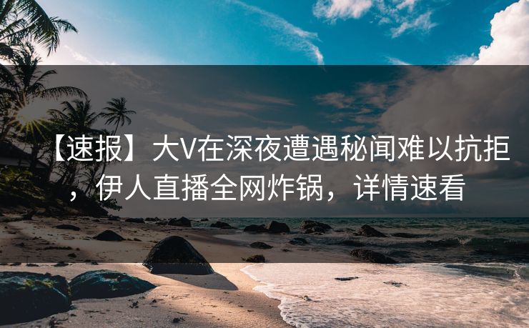 【速报】大V在深夜遭遇秘闻难以抗拒，伊人直播全网炸锅，详情速看