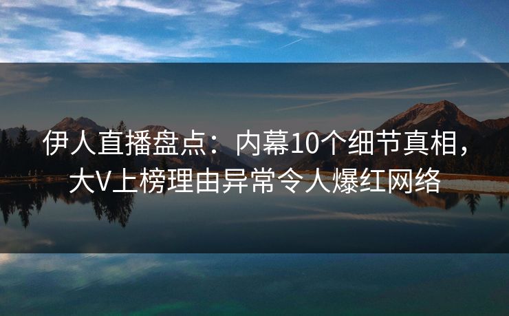 伊人直播盘点：内幕10个细节真相，大V上榜理由异常令人爆红网络