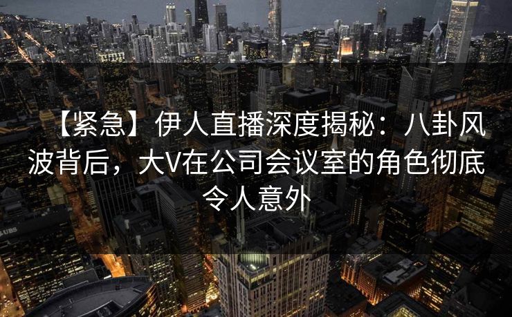 【紧急】伊人直播深度揭秘：八卦风波背后，大V在公司会议室的角色彻底令人意外