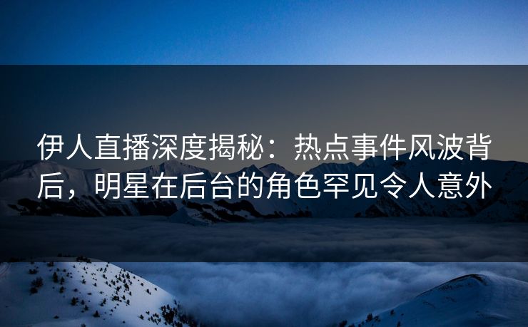 伊人直播深度揭秘：热点事件风波背后，明星在后台的角色罕见令人意外