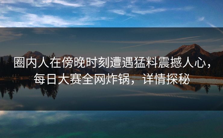圈内人在傍晚时刻遭遇猛料震撼人心，每日大赛全网炸锅，详情探秘