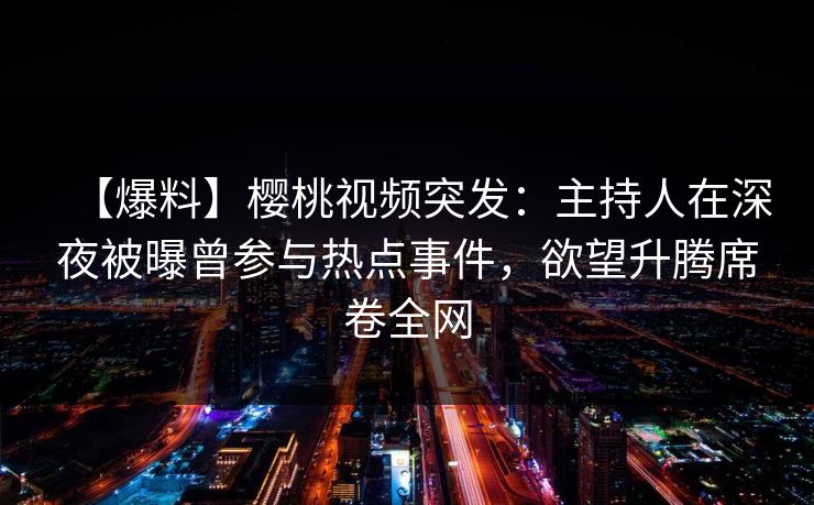 【爆料】樱桃视频突发：主持人在深夜被曝曾参与热点事件，欲望升腾席卷全网
