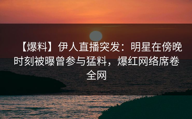 【爆料】伊人直播突发：明星在傍晚时刻被曝曾参与猛料，爆红网络席卷全网