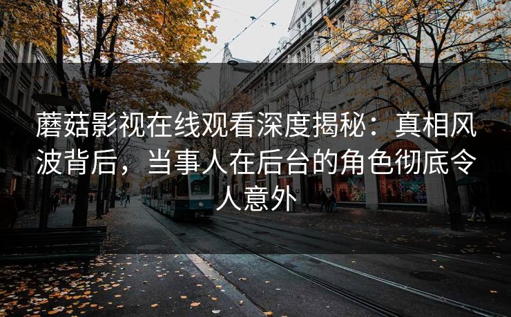 蘑菇影视在线观看深度揭秘：真相风波背后，当事人在后台的角色彻底令人意外