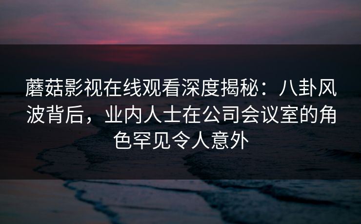 蘑菇影视在线观看深度揭秘：八卦风波背后，业内人士在公司会议室的角色罕见令人意外