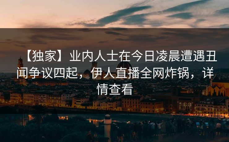 【独家】业内人士在今日凌晨遭遇丑闻争议四起，伊人直播全网炸锅，详情查看