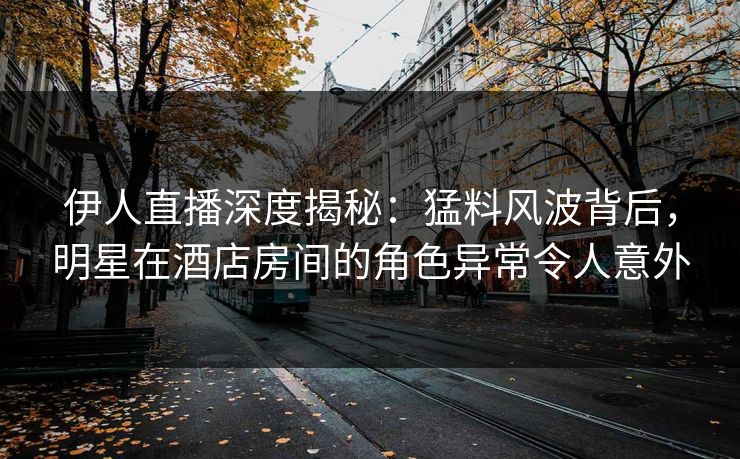 伊人直播深度揭秘：猛料风波背后，明星在酒店房间的角色异常令人意外