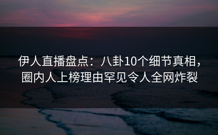 伊人直播盘点：八卦10个细节真相，圈内人上榜理由罕见令人全网炸裂