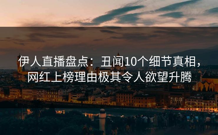 伊人直播盘点：丑闻10个细节真相，网红上榜理由极其令人欲望升腾