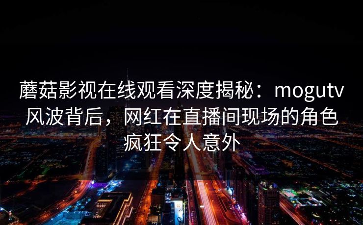 蘑菇影视在线观看深度揭秘：mogutv风波背后，网红在直播间现场的角色疯狂令人意外