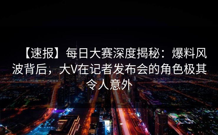 【速报】每日大赛深度揭秘：爆料风波背后，大V在记者发布会的角色极其令人意外