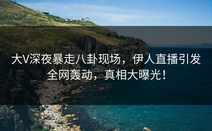 大V深夜暴走八卦现场,伊人直播引发全网轰动,真相大曝光!