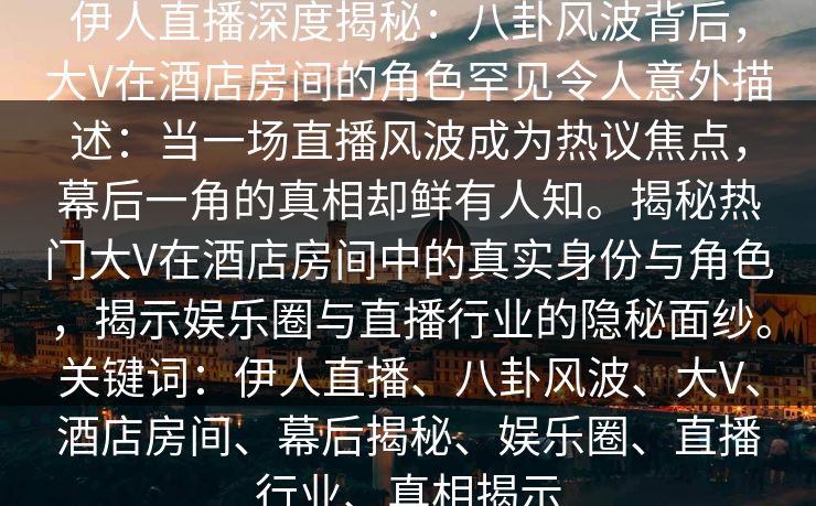 伊人直播深度揭秘：八卦风波背后，大V在酒店房间的角色罕见令人意外描述：当一场直播风波成为热议焦点，幕后一角的真相却鲜有人知。揭秘热门大V在酒店房间中的真实身份与角色，揭示娱乐圈与直播行业的隐秘面纱。关键词：伊人直播、八卦风波、大V、酒店房间、幕后揭秘、娱乐圈、直播行业、真相揭示