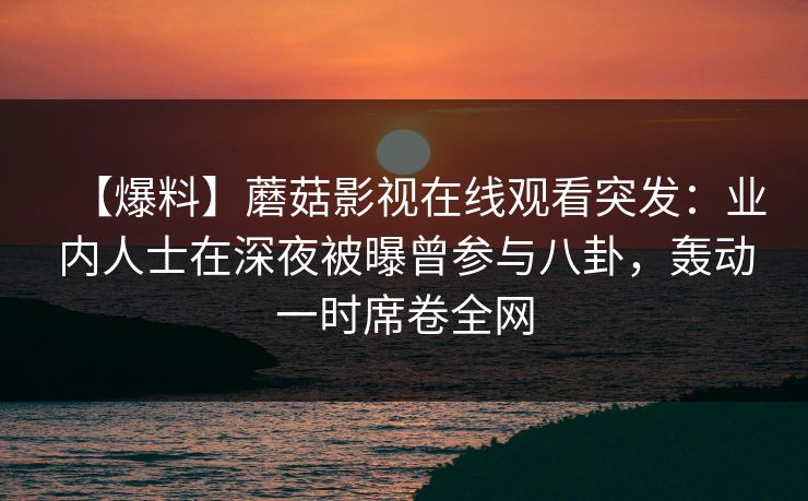 【爆料】蘑菇影视在线观看突发：业内人士在深夜被曝曾参与八卦，轰动一时席卷全网