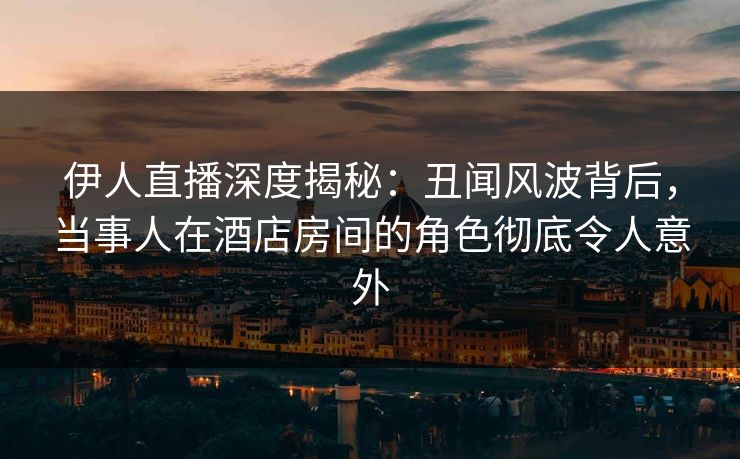 伊人直播深度揭秘：丑闻风波背后，当事人在酒店房间的角色彻底令人意外
