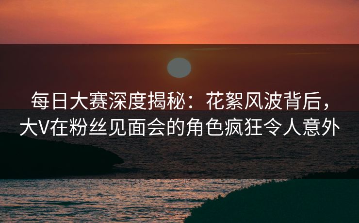 每日大赛深度揭秘：花絮风波背后，大V在粉丝见面会的角色疯狂令人意外