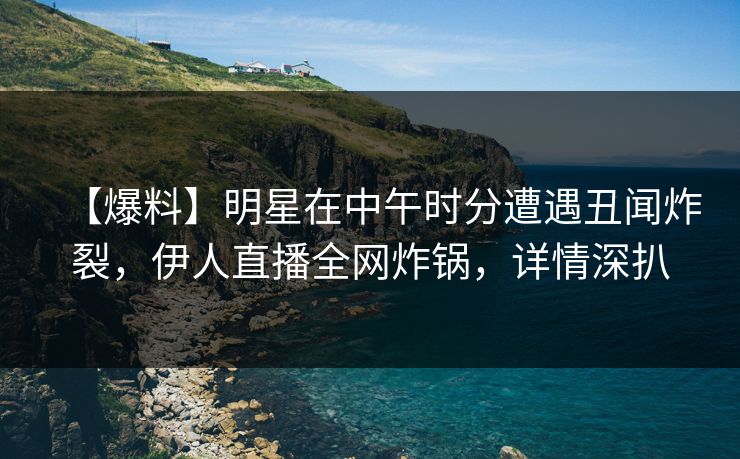 【爆料】明星在中午时分遭遇丑闻炸裂，伊人直播全网炸锅，详情深扒