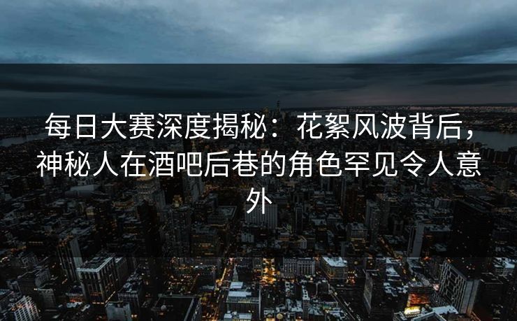 每日大赛深度揭秘：花絮风波背后，神秘人在酒吧后巷的角色罕见令人意外