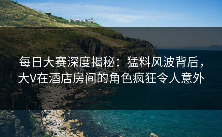 每日大赛深度揭秘：猛料风波背后，大V在酒店房间的角色疯狂令人意外