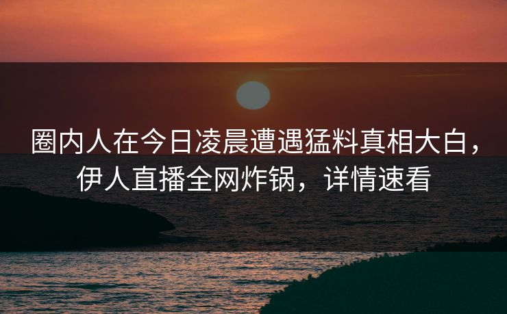 圈内人在今日凌晨遭遇猛料真相大白，伊人直播全网炸锅，详情速看