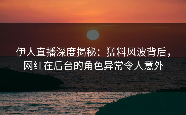 伊人直播深度揭秘：猛料风波背后，网红在后台的角色异常令人意外