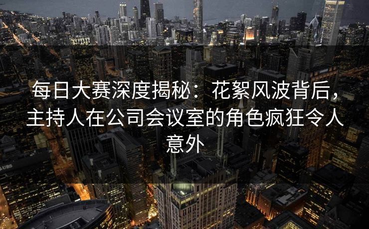 每日大赛深度揭秘：花絮风波背后，主持人在公司会议室的角色疯狂令人意外