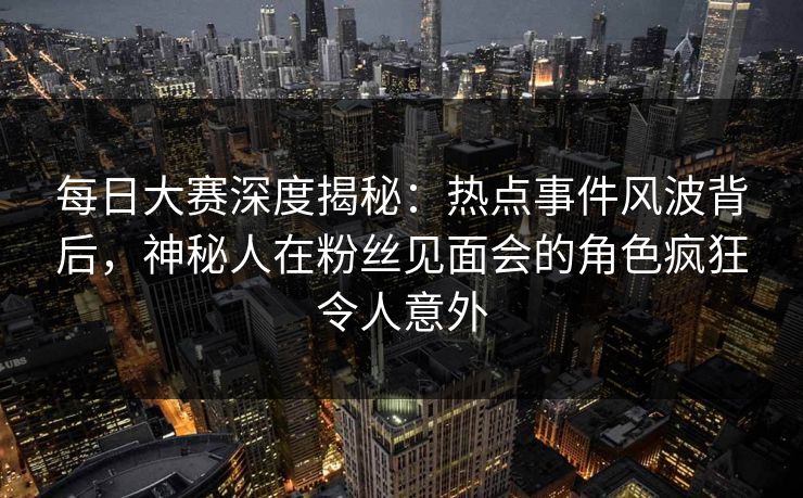每日大赛深度揭秘：热点事件风波背后，神秘人在粉丝见面会的角色疯狂令人意外