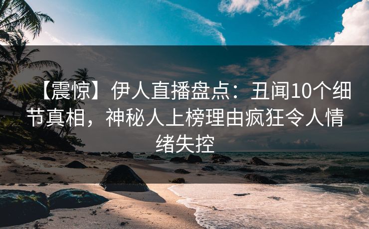 【震惊】伊人直播盘点：丑闻10个细节真相，神秘人上榜理由疯狂令人情绪失控
