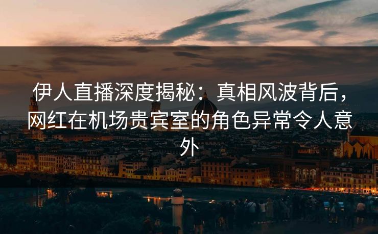 伊人直播深度揭秘：真相风波背后，网红在机场贵宾室的角色异常令人意外
