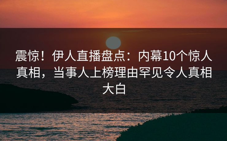 震惊！伊人直播盘点：内幕10个惊人真相，当事人上榜理由罕见令人真相大白