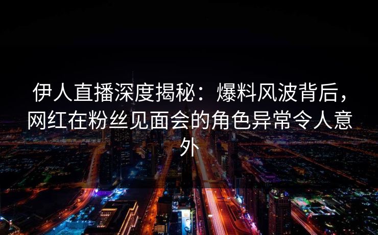 伊人直播深度揭秘：爆料风波背后，网红在粉丝见面会的角色异常令人意外