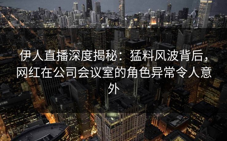 伊人直播深度揭秘：猛料风波背后，网红在公司会议室的角色异常令人意外