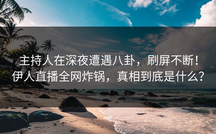 主持人在深夜遭遇八卦，刷屏不断！伊人直播全网炸锅，真相到底是什么？