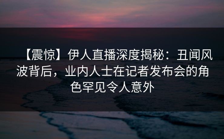 【震惊】伊人直播深度揭秘：丑闻风波背后，业内人士在记者发布会的角色罕见令人意外