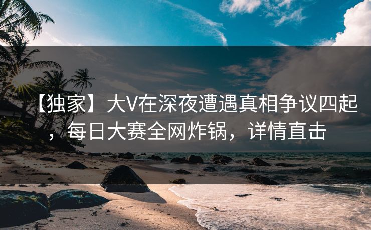 【独家】大V在深夜遭遇真相争议四起，每日大赛全网炸锅，详情直击