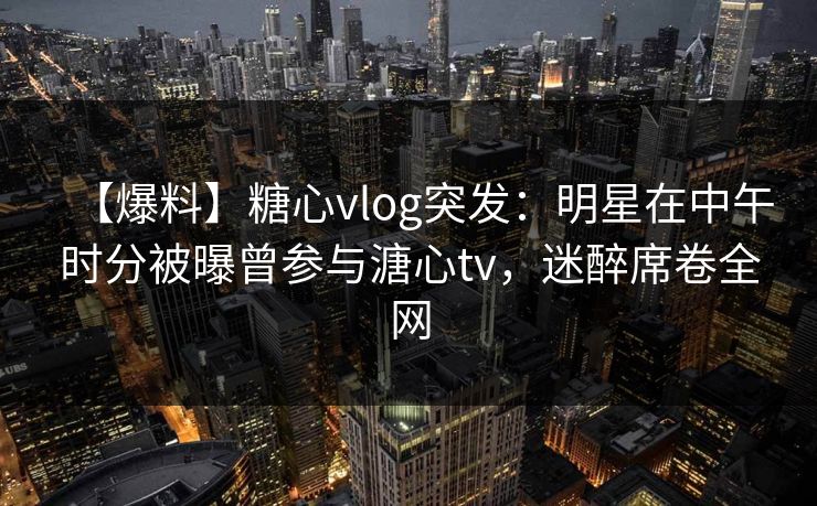 【爆料】糖心vlog突发：明星在中午时分被曝曾参与溏心tv，迷醉席卷全网