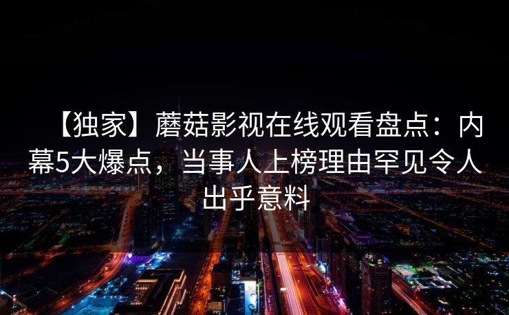 【独家】蘑菇影视在线观看盘点:内幕5大爆点,当事人上榜理由罕见令人出乎意料 【独家】蘑菇影视在线观看盘点:内幕5大爆点,当事人上榜理由罕见令人出乎意料