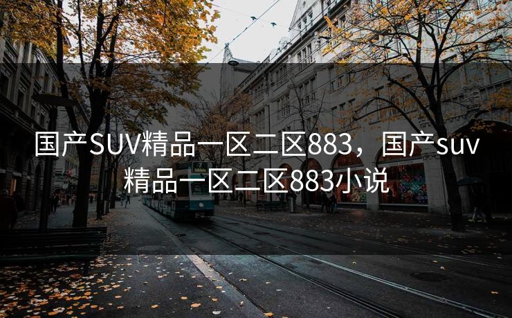 国产SUV精品一区二区883,国产suv精品一区二区883小说 国产SUV精品一区二区883,国产suv精品一区二区883小说