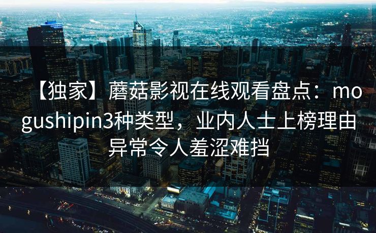 【独家】蘑菇影视在线观看盘点:mogushipin3种类型,业内人士上榜理由异常令人羞涩难挡 【独家】蘑菇影视在线观看盘点:mogushipin3种类型,业内人士上榜理由异常令人羞涩难挡