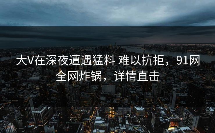 大V在深夜遭遇猛料 难以抗拒,91网全网炸锅,详情直击 大V在深夜遭遇猛料 难以抗拒,91网全网炸锅,详情直击